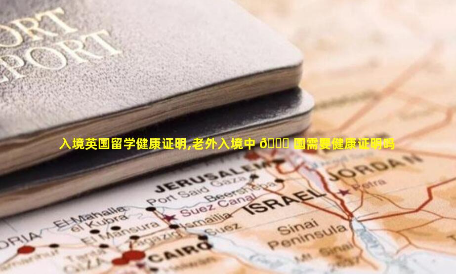 入境英国留学健康证明,老外入境中 🐘 国需要健康证明吗